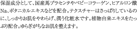 保湿成分として、国産馬プラセンタやベビーコラーゲン、ヒアルロン酸Na、ボタニカルエキスなどを配合。テクスチャーはさっぱりしているのに、しっかりお肌をやわらげ、潤う化粧水です。植物由来エキスをたっぷり配合。ゆらぎがちなお肌を整えます。