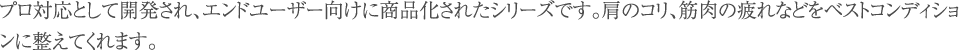 プロ対応として開発され、エンドユーザー向けに商品化されたシリーズです。肩のコリ、筋肉の疲れなどをベストコンディションに整えてくれます。