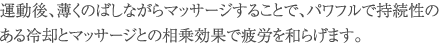 運動後、薄くのばしながらマッサージすることで、パワフルで持続性のある冷却とマッサージとの相乗効果で疲労を和らげます。