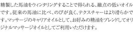 精製した馬油をウィンタリングすることで得られる､融点の低いオイルです。従来の馬油に比べ､のびが良く､テクスチャーはより滑らかです。マッサージのキャリアオイルとして､お好みの精油をブレンドしてオリジナルマッサージオイルとしてご利用いただけます。