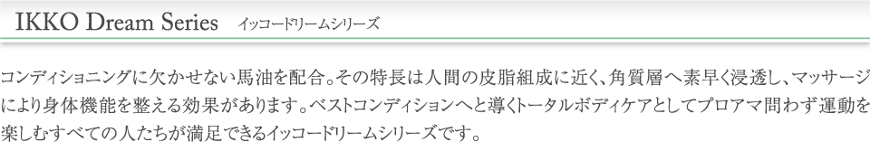 イッコードリームシリーズ／コンディショニングに欠かせない馬油を配合。その特長は人間の皮脂組成に近く、角質層へ素早く浸透し、マッサージにより身体機能を整える効果があります。ベストコンディションへと導くトータルボディケアとしてプロアマ問わず運動を楽しむすべての人たちが満足できるイッコードリームシリーズです。