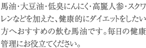 馬油・大豆油・低臭にんにく・高麗人参・スクワレンなどを加えた、健康的にダイエットをしたい方へおすすめの飲む馬油です。毎日の健康管理にお役立てください。