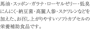 馬油・スッポン・ガラナ・ローヤルゼリー・低臭にんにく・納豆菌・高麗人参・スクワレンなどを加えた、お召し上がりやすいソフトカプセルの栄養補助食品です。