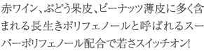 赤ワイン、ぶどう果皮、ピーナッツ薄皮に多く含まれる長生きポリフェノールと呼ばれるスーパーポリフェノール配合で若さスイッチオン！